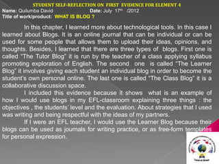 STUDENT SELF-REFLECTION ON FIRST EVIDENCE FOR ELEMENT 4
Name: Quilumba David               Date: July 17th /2012
Title of work/product: WHAT IS BLOG ?

          In this chapter, I learned more about technological tools. In this case I
learned about Blogs. It is an online journal that can be individual or can be
used for some people that allows them to upload their ideas, opinions, and
thoughts. Besides, I learned that there are three types of blogs. First one is
called “The Tutor Blog” it is run by the teacher of a class applying syllabus
promoting exploration of English. The second one is called “The Learner
Blog” it involves giving each student an individual blog in order to become the
student’s own personal online. The last one is called “The Class Blog” it is a
collaborative discussion space.
          I included this evidence because it shows what is an example of
how I would use blogs in my EFL-classroom explaining three things : the
objectives , the students’ level and the evaluation. About strategies that I used
was writing and being respectful with the ideas of my partners.
          If I were an EFL teacher, I would use the Learner Blog because their
blogs can be used as journals for writing practice, or as free-form templates
for personal expression.
 