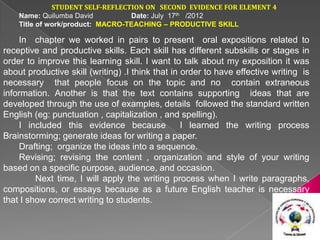 STUDENT SELF-REFLECTION ON SECOND EVIDENCE FOR ELEMENT 4
    Name: Quilumba David          Date: July 17th /2012
    Title of work/product: MACRO-TEACHING – PRODUCTIVE SKILL

    In chapter we worked in pairs to present oral expositions related to
receptive and productive skills. Each skill has different subskills or stages in
order to improve this learning skill. I want to talk about my exposition it was
about productive skill (writing) .I think that in order to have effective writing is
necessary that people focus on the topic and no contain extraneous
information. Another is that the text contains supporting ideas that are
developed through the use of examples, details followed the standard written
English (eg: punctuation , capitalization , and spelling).
    I included this evidence because              I learned the writing process
Brainstorming; generate ideas for writing a paper.
    Drafting; organize the ideas into a sequence.
    Revising; revising the content , organization and style of your writing
based on a specific purpose, audience, and occasion.
         Next time, I will apply the writing process when I write paragraphs,
compositions, or essays because as a future English teacher is necessary
that I show correct writing to students.
 