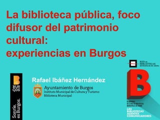 La biblioteca pública, foco
difusor del patrimonio
cultural:
experiencias en Burgos
Rafael Ibáñez Hernández
 