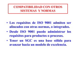 COMPATIBILIDAD CON OTROS
SISTEMAS Y NORMAS
• Los requisitos de ISO 9001 admiten ser
alineados con otras normas, o integrados.
• Desde ISO 9001 puedo administrar los
requisitos para productos o procesos.
• Tener un SGC es una base sólida para
avanzar hacia un modelo de excelencia.
 