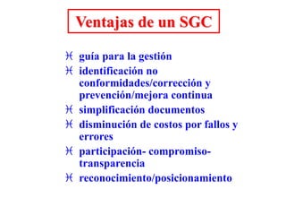 Ventajas de un SGC
 guía para la gestión
 identificación no
conformidades/corrección y
prevención/mejora continua
 simplificación documentos
 disminución de costos por fallos y
errores
 participación- compromiso-
transparencia
 reconocimiento/posicionamiento
 