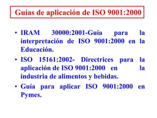 Guías de aplicación de ISO 9001:2000
• IRAM 30000:2001-Guía para la
interpretación de ISO 9001:2000 en la
Educación.
• ISO 15161:2002- Directrices para la
aplicación de ISO 9001:2000 en la
industria de alimentos y bebidas.
• Guía para aplicar ISO 9001:2000 en
Pymes.
 