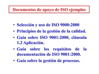 Documentos de apoyo de ISO ejemplos
• Selección y uso de ISO 9000:2000
• Principios de la gestión de la calidad.
• Guía sobre ISO 9001:2000, cláusula
1.2 Aplicación.
• Guía sobre los requisitos de la
documentación de ISO 9001:2000.
• Guía sobre la gestión de procesos.
 