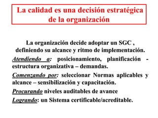 La calidad es una decisión estratégica
de la organización
La organización decide adoptar un SGC ,
definiendo su alcance y ritmo de implementación.
Atendiendo a: posicionamiento, planificación -
estructura organizativa – demandas.
Comenzando por: seleccionar Normas aplicables y
alcance – sensibilización y capacitación.
Procurando niveles auditables de avance
Logrando: un Sistema certificable/acreditable.
 