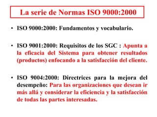 La serie de Normas ISO 9000:2000
• ISO 9000:2000: Fundamentos y vocabulario.
• ISO 9001:2000: Requisitos de los SGC : Apunta a
la eficacia del Sistema para obtener resultados
(productos) enfocando a la satisfacción del cliente.
• ISO 9004:2000: Directrices para la mejora del
desempeño: Para las organizaciones que desean ir
más allá y considerar la eficiencia y la satisfacción
de todas las partes interesadas.
 