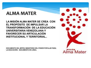 ALMA MATER
LA MISIÓN ALMA MATER SE CREA CON
EL PROPÓSITO DE IMPULSAR LA
TRANSFORMACIÓN DE LA EDUCACIÓN
UNIVERSITARIA VENEZOLANA Y
FAVORECER SU ARTICULACIÓN
INSTITUCIONAL Y TERRITORIAL..



DOCUMENTO DEL MPPEU MINISTERIO DEL PODER POPULAR PARA
LA EDUCACIÓN. DOCUMENTO EN LÍNEA.
 