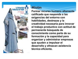 Misión
Formar recurso humano altamente
calificado que responda a las
exigencias del entorno con
habilidades, destrezas y la
creatividad necesaria para innovar
el trabajo productivo con actitud de
permanente búsqueda de
conocimiento como parte de su
formación y la capacidad para
organizar y administrar empresas
que ayuden a impulsar el
desarrollo y ofrezcan asistencia
técnica eficiente.
 