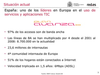 España: uno de los  líderes  en Europa en el  uso de servicios y aplicaciones TIC Situación actual 97% de los accesos son de banda ancha Las líneas de BA se han multiplicado por 4 desde el 2001 al 2008: 8.700.000 en la actualidad 23,6 millones de internautas 4ª comunidad internauta de Europa 51% de los hogares están conectados a Internet Velocidad triplicada en 1,5 años: 6Mbps (ADSL) Fuente: ONSTI red.es. Octubre 08 