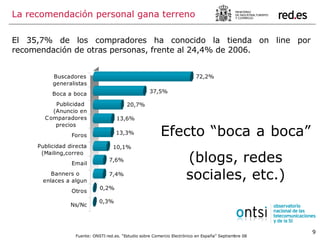 El 35,7% de los compradores ha conocido la tienda on line por recomendación de otras personas, frente al 24,4% de 2006. La recomendación personal gana terreno Efecto “boca a boca”  (blogs, redes sociales, etc.) Fuente: ONSTI red.es. “Estudio sobre Comercio Electrónico en España” Septiembre 08 