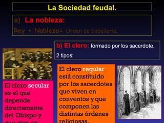 El clero  secular  es el que depende directamente del Obispo y que vive en parroquias.  El clero  regular  está constituido por los sacerdotes que viven en conventos y que componen las distintas órdenes religiosas.  La Sociedad feudal. La nobleza: Rey + Nobleza=  Orden de Caballería . b) El clero:  formado por los sacerdote.  2 tipos: 