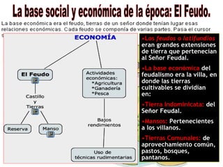 La base social y económica de la época: El Feudo. Los  feudos  o  latifundios   eran grandes extensiones de tierra que pertenecían al Señor Feudal. La base económica  del feudalismo era la villa, en donde las tierras cultivables se dividían en: Tierra Indominicata:  del Señor Feudal. Mansos:  Pertenecientes a los villanos. Tierras Comunales:  de aprovechamiento común, pastos, bosques, pantanos. 