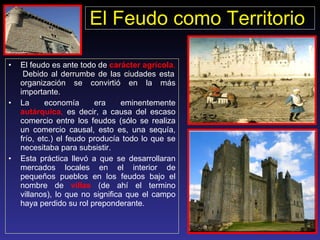 El Feudo como Territorio   El feudo es ante todo de  carácter agrícola .   Debido al derrumbe de las ciudades esta organización se convirtió en la más importante.  La economía era eminentemente  autárquica ,  es decir, a causa del escaso comercio entre los feudos (sólo se realiza un comercio causal, esto es, una sequía, frío, etc.) el feudo producía todo lo que se necesitaba para subsistir. Esta práctica llevó a que se desarrollaran mercados locales en el interior de pequeños pueblos en los feudos bajo el nombre de  villas  (de ahí el termino villanos), lo que no significa que el campo haya perdido su rol preponderante. 