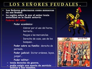 LOS   SEÑORES   FEUDALES. Los Señores gobernaron como monarcas en sus feudos. La región sobre la que el señor tenía autoridad se la llamó  señorío .  Poderes del señor: Poder económico: Cobrar por el uso del horno, herrería… Peajes a las mercancías. Derecho de caza, uso de los bosques…   Poder sobre su familia:  derecho de pernada. Poder judicial:  Dictar ordenes, leyes, juzgar… Poder militar:  tenía derecho de guerra. podía exigir una suerte de servicio militar a sus vasallos. 