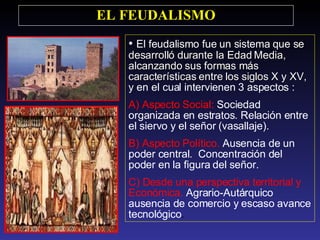 El feudalismo fue un sistema  que se desarrolló durante la Edad Media, alcanzando sus formas más características entre los siglos X y XV, y  en el cual intervienen 3 aspectos : A) Aspecto Social:  Sociedad organizada en estratos. Relación entre el siervo y el señor (vasallaje). B) Aspecto Político.  Ausencia de un poder central.  Concentración del poder en la figura del señor.  C) Desde una perspectiva territorial y Económica.  Agrario-Autárquico ausencia de comercio y escaso avance tecnológico .  EL FEUDALISMO 