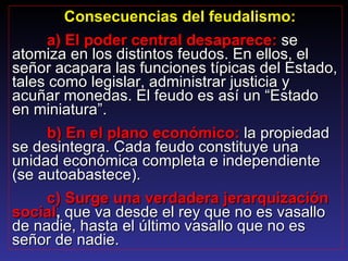   Consecuencias del feudalismo: a) El poder central desaparece:   se atomiza en los distintos feudos. En ellos, el señor acapara las funciones típicas del Estado, tales como legislar, administrar justicia y acuñar monedas. El feudo es así un “Estado en miniatura”. b) En el plano económico:  la propiedad se desintegra. Cada feudo constituye una unidad económica completa e independiente (se autoabastece). c) Surge una verdadera jerarquización social ,  que va desde el rey que no es vasallo de nadie, hasta el último vasallo que no es señor de nadie. 
