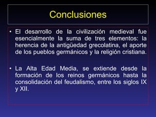 Conclusiones El desarrollo de la civilización medieval fue esencialmente la suma de tres elementos: la herencia de la antigüedad grecolatina, el aporte de los pueblos germánicos y la religión cristiana.  La Alta Edad Media, se extiende desde la formación de los reinos germánicos hasta la consolidación del feudalismo, entre los siglos IX y XII.  