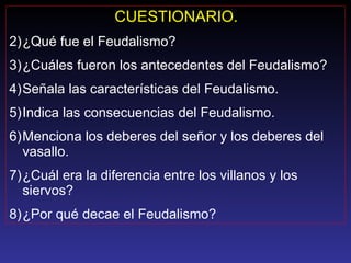 CUESTIONARIO. ¿Qué fue el Feudalismo? ¿Cuáles fueron los antecedentes del Feudalismo? Señala las características del Feudalismo. Indica las consecuencias del Feudalismo. Menciona los deberes del señor y los deberes del vasallo. ¿Cuál era la diferencia entre los villanos y los siervos? ¿Por qué decae el Feudalismo? 