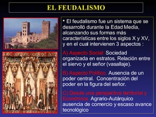 El feudalismo fue un sistema  que se desarrolló durante la Edad Media, alcanzando sus formas más características entre los siglos X y XV, y  en el cual intervienen 3 aspectos : A) Aspecto Social:  Sociedad organizada en estratos. Relación entre el siervo y el señor (vasallaje). B) Aspecto Político.  Ausencia de un poder central.  Concentración del poder en la figura del señor.  C) Desde una perspectiva territorial y Económica.  Agrario-Autárquico ausencia de comercio y escaso avance tecnológico .  EL FEUDALISMO 