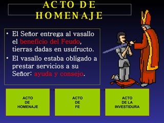 ACTO DE HOMENAJE El Señor entrega al vasallo el  beneficio del Feudo , tierras dadas en usufructo. El vasallo estaba obligado a prestar servicios a su Señor:  ayuda y consejo . ACTO DE  HOMENAJE ACTO DE FE ACTO DE LA INVESTIDURA 