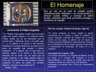 El Homenaje Era un rito en el cual el vasallo juraba simbólicamente fidelidad y se comprometía a ofrecer auxilio militar y consejo al señor feudal, mientras que éste prometía proteger y mantener al vasallo. Juramento a Felipe Augusto “ Yo, Tibaldo, hago saber a todos que he jurado sobre los santos altares a mi carísimo señor Felipe, ilustre rey de los franceses que le serviré bien y fielmente como a mi señor ligio (…) y no faltaré a mi bueno y fiel servicio, mientras el me haga justicia en su corte con el juicio de aquellos que pueden y deben juzgarme.  Y si alguna vez, lo que Dios no permita, faltare a mi bueno y fiel servicio respecto de mi señor rey, en tanto que el quiera hacerme y me haga justicia ante su corte por el juicio de los que pueden y deben juzgarme, el señor rey podrá, sin cometer desmán, recobrar lo que tengo de él”  Tibaldo, 1220. Rito del vasallaje. Galberto de Brujas. Siglo XII “ El conde preguntó al futu r o vasallo si quería convertirse en su hombre y aquél le contestó:  Lo quiero , después, juntando las manos que el conde cubrió con las suyas, se aliaron por un ósculo. El hombre prometió fidelidad en estos términos:  Prometo por mi fidelidad ser fiel al conde y guardar contra todos y enteramente mi homenaje, de buena fe y sin engaños” Concesión de un feudo. 1138 “ En nombre del señor, Yo, Rogelio de Besiers, te doy en feudo a ti, Arnaldo de Corleano y a tus descendientes y os entrego el castillo para que lo tengáis en feudo mío, salvo mi fe, mis derechos señoriales y mi justicia. Año 1138 de la   Encarnación del Señor” 
