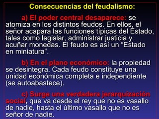   Consecuencias del feudalismo: a) El poder central desaparece:   se atomiza en los distintos feudos. En ellos, el señor acapara las funciones típicas del Estado, tales como legislar, administrar justicia y acuñar monedas. El feudo es así un “Estado en miniatura”. b) En el plano económico:  la propiedad se desintegra. Cada feudo constituye una unidad económica completa e independiente (se autoabastece). c) Surge una verdadera jerarquización social ,  que va desde el rey que no es vasallo de nadie, hasta el último vasallo que no es señor de nadie. 