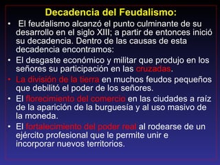 Decadencia del Feudalismo: El feudalismo alcanzó el punto culminante de su desarrollo en el siglo XIII; a partir de entonces inició su decadencia. Dentro de las causas de esta decadencia encontramos: El desgaste económico y militar que produjo en los señores su participación en las  cruzadas . La división de la tierra  en muchos feudos pequeños que debilitó el poder de los señores. El  florecimiento del comercio  en las ciudades a raíz de la aparición de la burguesía y al uso masivo de la moneda. El  fortalecimiento del poder real  al rodearse de un ejército profesional que le permite unir e  incorporar nuevos territorios. 