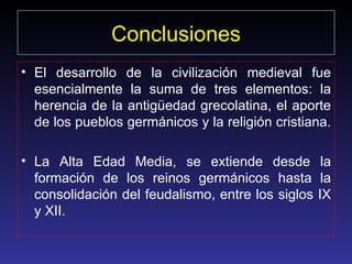 Conclusiones El desarrollo de la civilización medieval fue esencialmente la suma de tres elementos: la herencia de la antigüedad grecolatina, el aporte de los pueblos germánicos y la religión cristiana.  La Alta Edad Media, se extiende desde la formación de los reinos germánicos hasta la consolidación del feudalismo, entre los siglos IX y XII.  