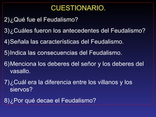 CUESTIONARIO. ¿Qué fue el Feudalismo? ¿Cuáles fueron los antecedentes del Feudalismo? Señala las características del Feudalismo. Indica las consecuencias del Feudalismo. Menciona los deberes del señor y los deberes del vasallo. ¿Cuál era la diferencia entre los villanos y los siervos? ¿Por qué decae el Feudalismo? 