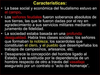 Características: La base social y económica del feudalismo estuvo en  el campo .  Los  señores feudales  fueron soberanos absolutos de sus tierras, las que le fueron dadas por el rey en agradecimiento a sus servicios militares mediante un juramento de fidelidad. La sociedad estaba basada en una  profunda desigualdad.  Había tres clases sociales: los señores que formaban  la nobleza ; los sacerdotes que constituían  el clero , y  el pueblo  que desempeñaba los trabajos de campesinos, artesanos, etc. Desaparece la concepción del hombre ligado al Estado, y es sustituida por la dependencia de un hombre respecto de otro a través del  vasallaje  asegurado por un contrato o “acto de homenaje”. 