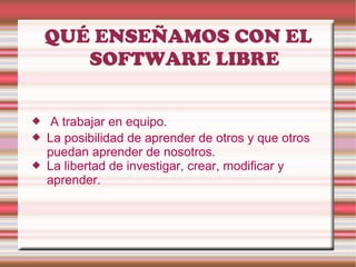 QUÉ ENSEÑAMOS CON EL SOFTWARE LIBRE A trabajar en equipo. La posibilidad de aprender de otros y que otros puedan aprender de nosotros.  La libertad de investigar, crear, modificar y aprender.  