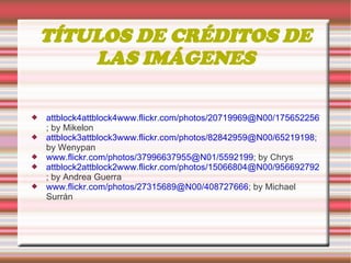 TÍTULOS DE CRÉDITOS DE LAS IMÁGENES attblock4attblock4www.flickr.com/photos/20719969@N00/175652256 ; by Mikelon attblock3attblock3www.flickr.com/photos/82842959@N00/65219198 ; by Wenypan www.flickr.com/photos/37996637955@N01/5592199 ; by Chrys attblock2attblock2www.flickr.com/photos/15066804@N00/956692792 ; by Andrea Guerra www.flickr.com/photos/27315689@N00/408727666 ; by Michael Surrán 