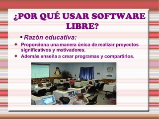 ¿POR QUÉ USAR SOFTWARE LIBRE? Razón   educativa:  Proporciona una manera única de realizar proyectos significativos y motivadores.  Además enseña a crear programas y compartirlos. 
