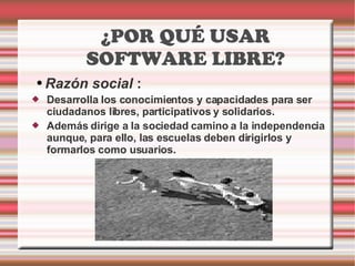 ¿POR QUÉ USAR SOFTWARE LIBRE? Razón social  :  Desarrolla los conocimientos y capacidades para ser ciudadanos libres, participativos y solidarios.  Además dirige a la sociedad camino a la independencia aunque, para ello, las escuelas deben dirigirlos y formarlos como usuarios. 