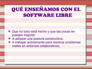 QUÉ ENSEÑAMOS CON EL SOFTWARE LIBRE Que no todo está hecho y que las cosas se pueden mejorar.  A adoptar una postura constructiva.  A trabajar activamente para resolver problemas reales en entornos colaborativos. 