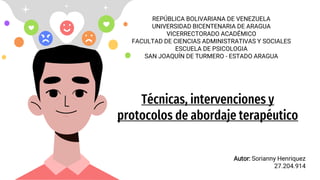 Técnicas, intervenciones y
protocolos de abordaje terapéutico
Autor: Sorianny Henriquez
27.204.914
REPÚBLICA BOLIVARIANA DE VENEZUELA
UNIVERSIDAD BICENTENARIA DE ARAGUA
VICERRECTORADO ACADÉMICO
FACULTAD DE CIENCIAS ADMINISTRATIVAS Y SOCIALES
ESCUELA DE PSICOLOGIA
SAN JOAQUÍN DE TURMERO - ESTADO ARAGUA
 