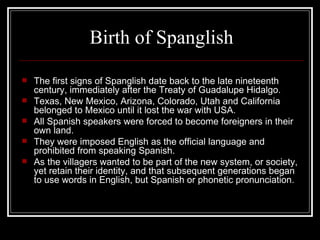 Birth  of Spanglish The first signs of Spanglish date back to the late nineteenth century, immediately after the Treaty of Guadalupe Hidalgo . Texas, New Mexico, Arizona, Colorado, Utah and California belonged to Mexico until it lost the war with USA . All Spanish speakers were forced to become foreigners in their own land . They were imposed English as the official language and prohibited from speaking Spanish . As the villagers wanted to be part of the new system, or society, yet retain their identity, and that subsequent generations began to use words in English, but Spanish or phonetic pronunciation . 
