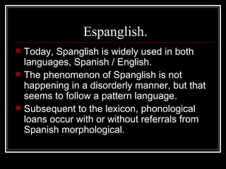 Espanglish. Today, Spanglish is widely used in both languages, Spanish / English . The phenomenon of Spanglish is not happening in a disorderly manner, but that seems to follow a pattern language . Subsequent to the lexicon, phonological loans occur with or without referrals from Spanish morphological . 
