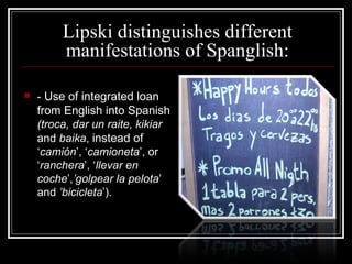 Lipski distinguishes different manifestations of Spanglish: -  Use of integrated loan from English into Spanish   (troca, dar un raite, kikiar  and  baika ,  instead of  ‘ camión ’, ‘ camioneta ’, or ‘ ranchera ’, ‘ llevar  en  coche ’, ’golpear  la  pelota ’ and  ’bicicleta ’). 