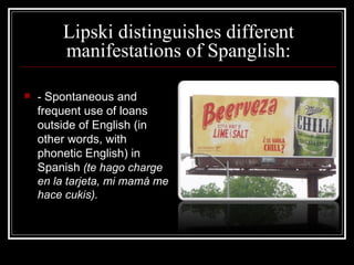 Lipski distinguishes different manifestations of Spanglish: -  Spontaneous and frequent use of loans outside of English (in other words, with phonetic English) in Spanish   ( te   hago  charge en la  tarjeta , mi  mamá  me  hace   cukis ). 