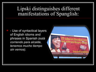 Lipski distinguishes different manifestations of Spanglish: -  Use of syntactical layers of English idioms and phrases in Spanish   ( está corriendo para alcalde, tenemos mucho tiempo sin vernos). 
