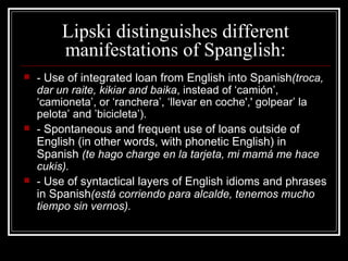 Lipski distinguishes different manifestations of Spanglish: -  Use of integrated loan from English into Spanish (troca, dar un raite, kikiar and baika , instead of ‘camión’, ‘camioneta’, or ‘ ranchera’, ‘llevar en coche',' golpear’ la pelota’ and ’bicicleta’ ). -  Spontaneous and frequent use of loans outside of English (in other words, with phonetic English) in Spanish  ( te hago  charge  en la tarjeta, mi mamá me hace cukis). -  Use of syntactical layers of English idioms and phrases in  Spanish (está  corriendo para alcalde, tenemos mucho tiempo sin vernos). 