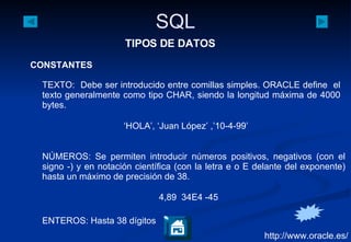 http://www.oracle.es/ TIPOS DE DATOS CONSTANTES TEXTO:  Debe ser introducido entre comillas simples. ORACLE define  el texto generalmente como tipo CHAR, siendo la longitud máxima de 4000 bytes. ‘ HOLA’, ‘Juan López’ ,’10-4-99’ NÚMEROS: Se permiten introducir números positivos, negativos (con el signo -) y en notación científica (con la letra e o E delante del exponente) hasta un máximo de precisión de 38. 4,89  34E4 -45 ENTEROS: Hasta 38 dígitos 