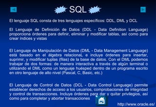 http://www.oracle.es/ El lenguaje SQL consta de tres lenguajes específicos: DDL, DML y DCL  El Lenguaje de Definición de Datos (DDL - Data Definition Language) proporciona órdenes para definir, eliminar y modificar tablas, así como para crear índices y vistas El Lenguaje de Manipulación de Datos (DML - Data Management Language) está basado en el álgebra relacionaL e incluye órdenes para insertar, suprimir, y modificar tuplas (filas) de la base de datos. Con el DML podemos trabajar de dos formas: de manera interactiva a través de algún terminal o utilizando el DML como un lenguaje huésped dentro de un programa escrito en otro lenguaje de alto nivel (Pascal, C, Basic, etc.) El Lenguaje de Control de Datos (DCL - Data Control Language) permite establecer derechos de acceso a los usuarios, comprobaciones de integridad y control de transacciones. Incluye órdenes para dar y quitar privilegios, así como para completar y abortar transacciones  