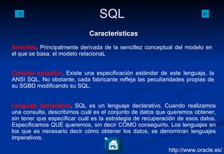 http://www.oracle.es/ Características Sencillez . Principalmente derivada de la sencillez conceptual del modelo en el que se basa, el modelo relacionaL Carácter estándar . Existe una especificación estándar de este lenguaje, la ANSI SQL. No obstante, cada fabricante refleja las peculiaridades propias de su SGBD modificando su SQL. Lenguaje declarativo . SQL es un lenguaje declarativo. Cuando realizamos una consulta, describimos cuál es el conjunto de datos que queremos obtener, sin tener que especificar cuál es la estrategia de recuperación de esos datos. Especificamos QUÉ queremos, sin decir CÓMO conseguirlo. Los lenguajes en los que es necesario decir cómo obtener los datos, se denominan lenguajes imperativos. 
