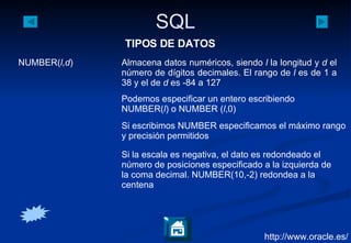 http://www.oracle.es/ NUMBER( l,d ) Almacena datos numéricos, siendo  l  la longitud y  d  el número de dígitos decimales. El rango de  l  es de 1 a 38 y el de  d  es -84 a 127 Podemos especificar un entero escribiendo NUMBER( l ) o NUMBER ( l ,0) Si escribimos NUMBER especificamos el máximo rango y precisión permitidos Si la escala es negativa, el dato es redondeado el número de posiciones especificado a la izquierda de la coma decimal. NUMBER(10,-2) redondea a la centena TIPOS DE DATOS 