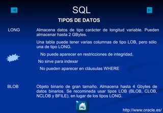 http://www.oracle.es/ TIPOS DE DATOS LONG Almacena datos de tipo carácter de longitud variable. Pueden almacenar hasta 2 GBytes.  BLOB Objeto binario de gran tamaño. Almacena hasta 4 Gbytes de datos binarios. Se recomineda usar tipos LOB (BLOB, CLOB, NCLOB y BFILE), en lugar de los tipos LONG. No puede aparecer en restricciones de integridad.  No sirve para indexar No pueden aparecer en cláusulas WHERE Una tabla puede tener varias columnas de tipo LOB, pero sólo una de tipo LONG.  