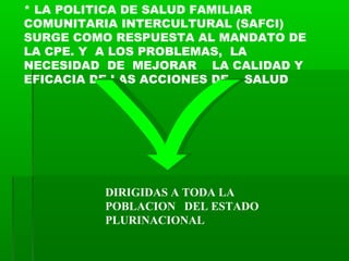 * LA POLITICA DE SALUD FAMILIAR
COMUNITARIA INTERCULTURAL (SAFCI)
SURGE COMO RESPUESTA AL MANDATO DE
LA CPE. Y A LOS PROBL...
