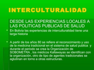 INTERCULTURALIDAD
DESDE LAS EXPERIENCIAS LOCALES A
LAS POLITICAS PUBLICAS DE SALUD
 En Bolivia las experiencias de interc...