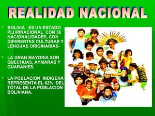 BOLIVIA ES UN ESTADO
PLURINACIONAL, CON 36
NACIONALIDADES, CON
DIFERENTES CULTURAS Y
LENGUAS ORIGINARIAS-
 LA GRAN MAYORIA SON
QUECHUAS, AYMARAS Y
GUARANIES.
 LA POBLACION INDIGENA
REPRESENTA EL 62% DEL
TOTAL DE LA POBLACION
BOLIVIANA.
 