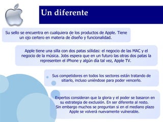Un diferente . Su sello se encuentra en cualquiera de los productos de Apple. Tiene un ojo certero en materia de diseño y funcionalidad.  Apple tiene una silla con dos patas sólidas: el negocio de las MAC y el negocio de la música. Jobs espera que en un futuro las otras dos patas la representen el iPhone y algún día tal vez, Apple TV.   Expertos consideran que la gloria y el poder se basaron en su estrategia de exclusión. En ser diferente al resto.  Sin embargo muchos se preguntan si en el mediano plazo Apple se volverá nuevamente vulnerable.   Sus competidores en todos los sectores están tratando de sitiarlo, incluso uniéndose para poder vencerlo . 